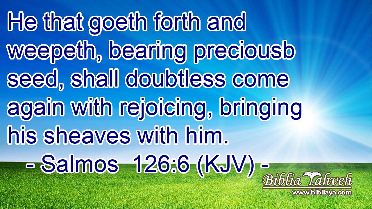 He that goeth forth and weepeth, bearing preciousb seed, shall doubtless come again with rejoicing, bringing his sheaves with him.