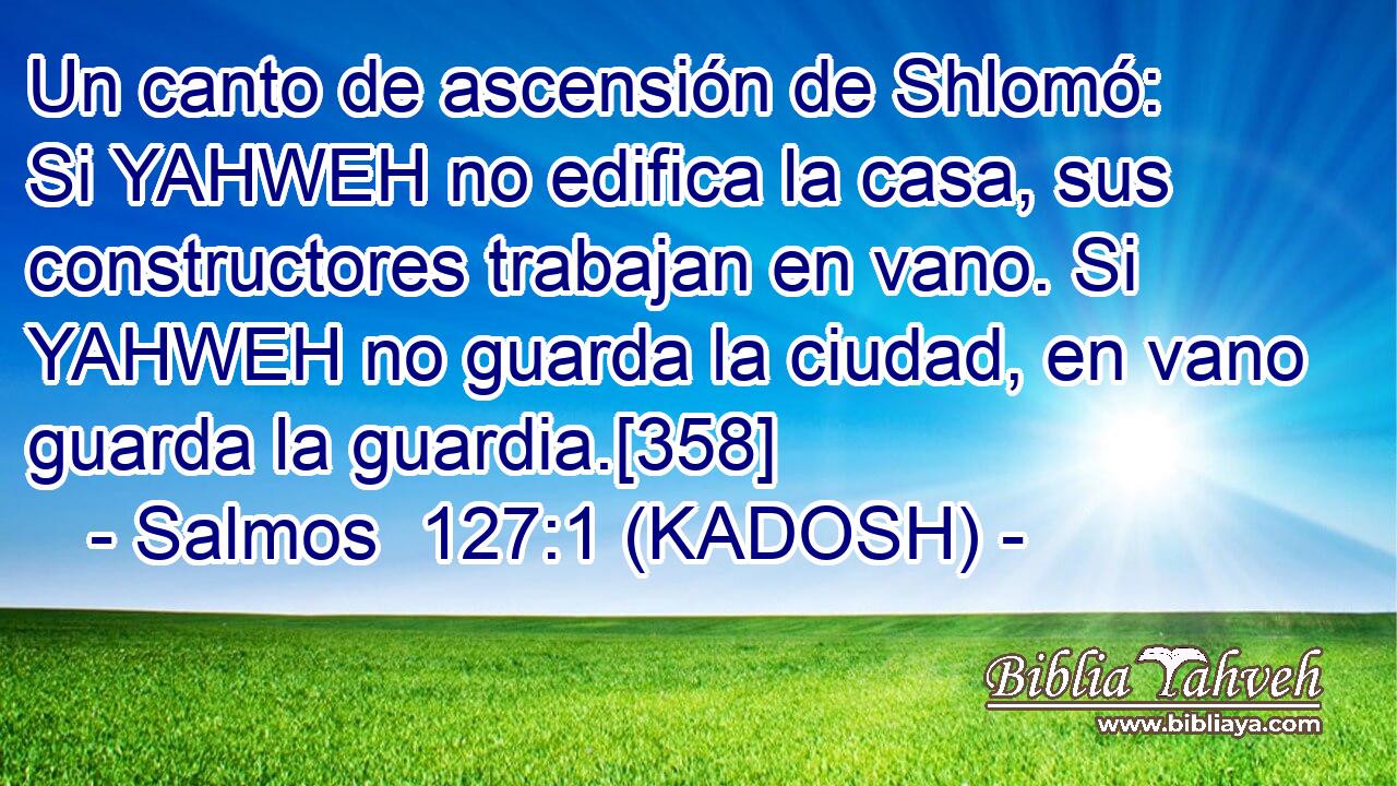  Un canto de ascensión de Shlomó: Si YAHWEH no edifica la casa, sus constructores trabajan en vano. Si YAHWEH no guarda la ciudad, en vano guarda la guardia.[358] 