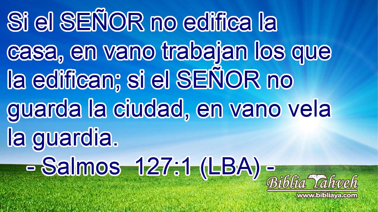 Si el SEÑOR no edifica la casa, en vano trabajan los que la edifican; si el SEÑOR no guarda la ciudad, en vano vela la guardia.