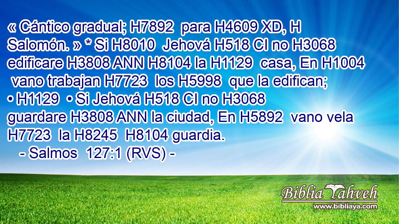 « Cántico gradual; H7892  para H4609 XD, H Salomón. » * Si H8010  Jehová H518 CI no H3068  edificare H3808 ANN H8104 la H1129  casa, En H1004  vano trabajan H7723  los H5998  que la edifican; • H1129  • Si Jehová H518 CI no H3068  guardare H3808 ANN la ciudad, En H5892  vano vela H7723  la H8245  H8104 guardia. 