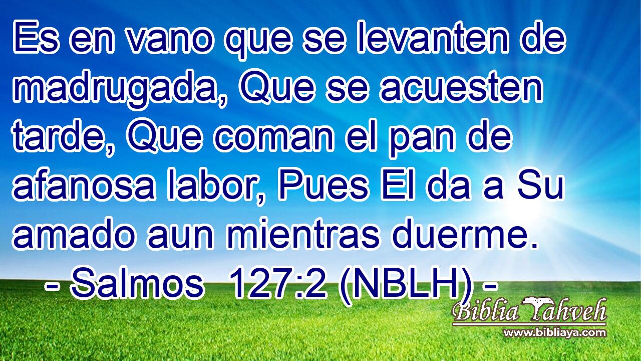  Es en vano que se levanten de madrugada, Que se acuesten tarde, Que coman el pan de afanosa labor, Pues El da a Su amado aun mientras duerme. 
