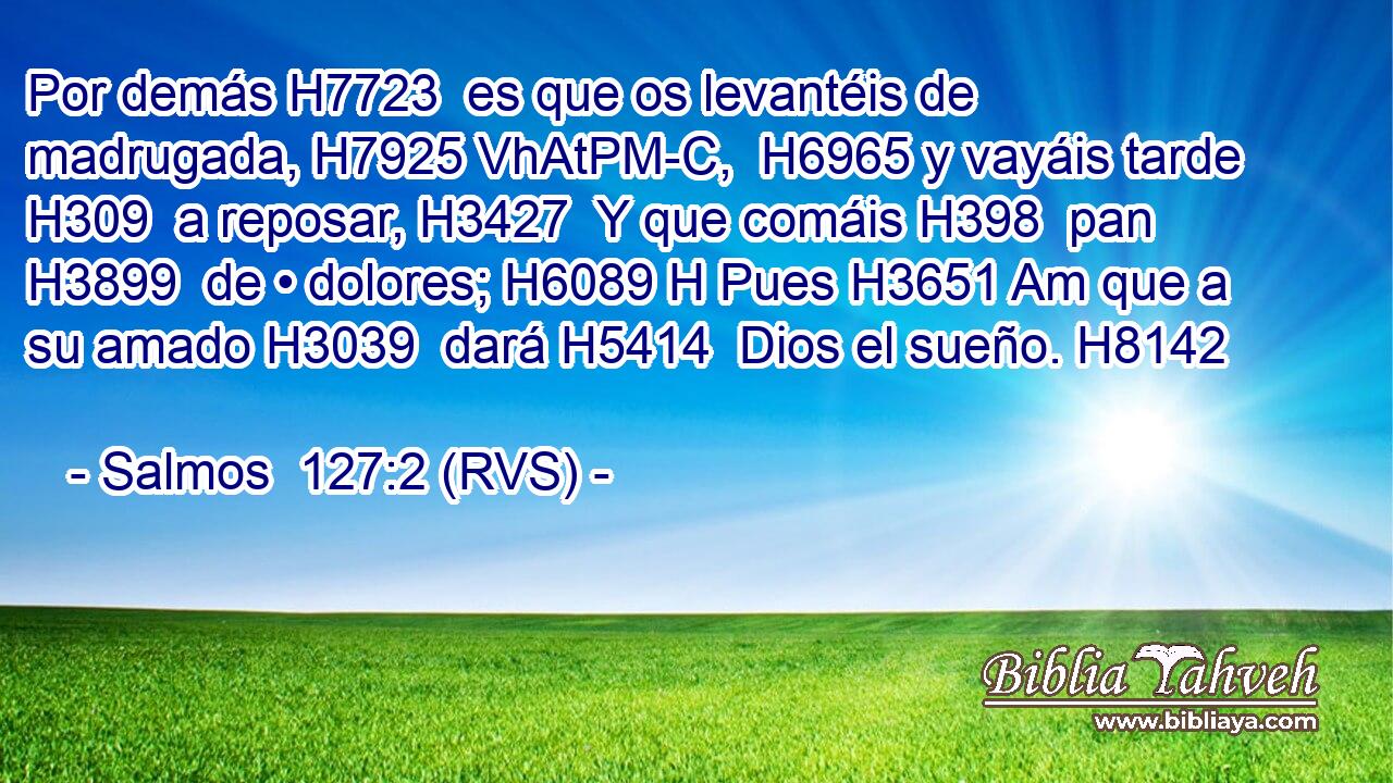 Por demás H7723  es que os levantéis de madrugada, H7925 VhAtPM-C,  H6965 y vayáis tarde H309  a reposar, H3427  Y que comáis H398  pan H3899  de • dolores; H6089 H Pues H3651 Am que a su amado H3039  dará H5414  Dios el sueño. H8142  