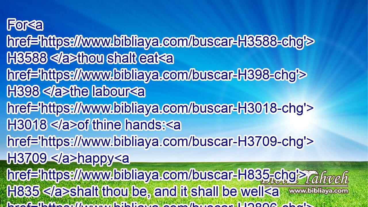 For H3588 thou shalt eat H398 the labour H3018 of thine hands: H3709 happy H835 shalt thou be, and it shall be well H2896 with thee.