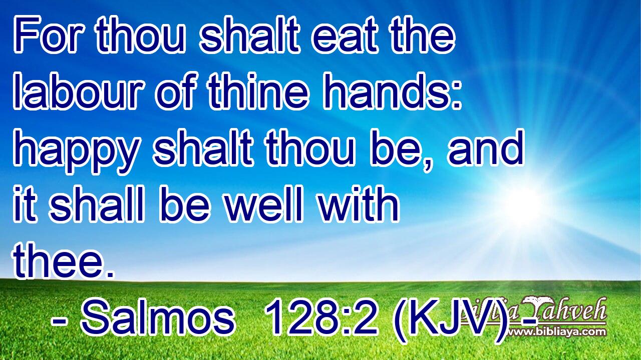 For thou shalt eat the labour of thine hands: happy shalt thou be, and it shall be well with thee.