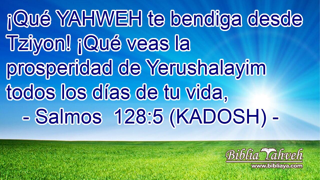  ¡Qué YAHWEH te bendiga desde Tziyon! ¡Qué veas la prosperidad de Yerushalayim todos los días de tu vida, 