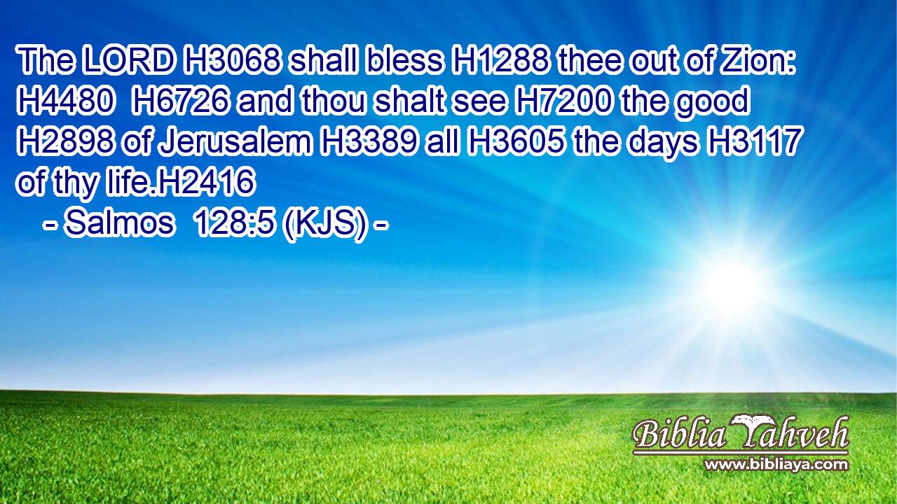 The LORD H3068 shall bless H1288 thee out of Zion: H4480  H6726 and thou shalt see H7200 the good H2898 of Jerusalem H3389 all H3605 the days H3117 of thy life.H2416