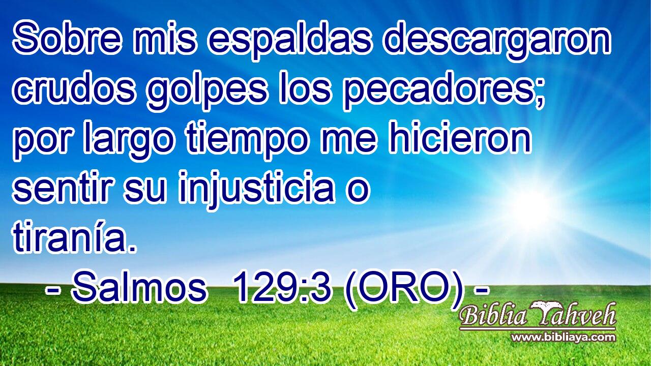  Sobre mis espaldas descargaron crudos golpes los pecadores; por largo tiempo me hicieron sentir su injusticia o tiranía. 