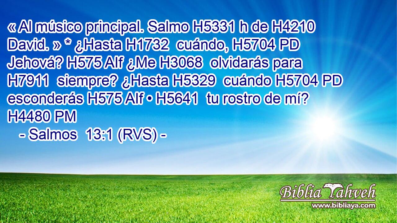 « Al músico principal. Salmo H5331 h de H4210  David. » * ¿Hasta H1732  cuándo, H5704 PD Jehová? H575 AIf ¿Me H3068  olvidarás para H7911  siempre? ¿Hasta H5329  cuándo H5704 PD esconderás H575 AIf • H5641  tu rostro de mí? H4480 PM 