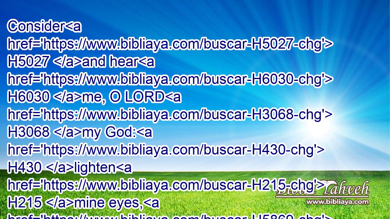Consider H5027 and hear H6030 me, O LORD H3068 my God: H430 lighten H215 mine eyes, H5869 lest H6435 I sleep H3462 the sleep of death;H4194
