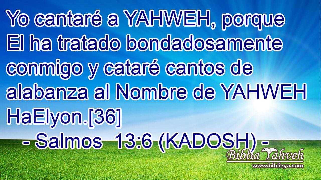  Yo cantaré a YAHWEH, porque El ha tratado bondadosamente conmigo y cataré cantos de alabanza al Nombre de YAHWEH HaElyon.[36] 