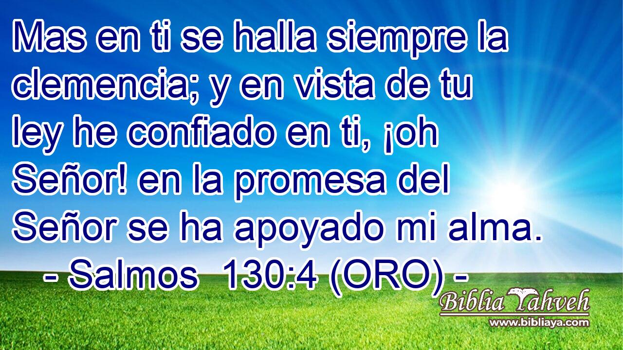  Mas en ti se halla siempre la clemencia; y en vista de tu ley he confiado en ti, ¡oh Señor! en la promesa del Señor se ha apoyado mi alma. 