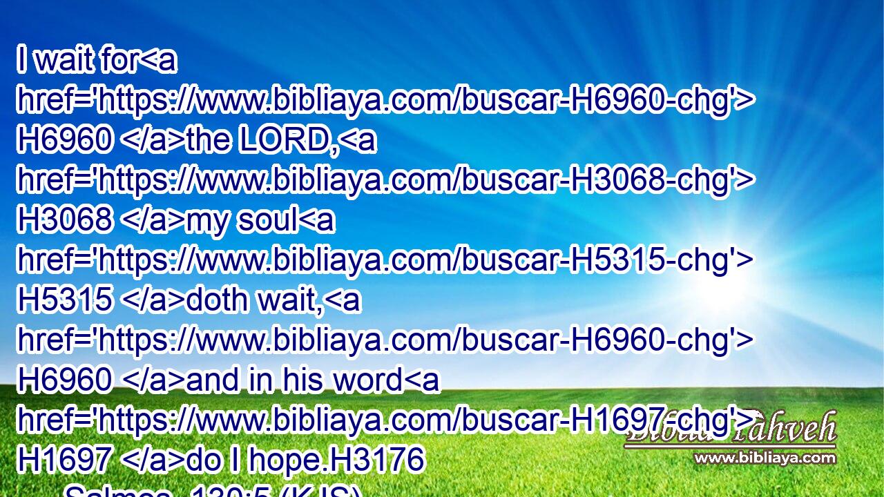 I wait for H6960 the LORD, H3068 my soul H5315 doth wait, H6960 and in his word H1697 do I hope.H3176