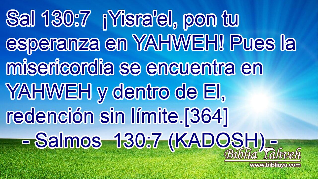  ¡Yisra'el, pon tu esperanza en YAHWEH! Pues la misericordia se encuentra en YAHWEH y dentro de El, redención sin límite.[364] 
