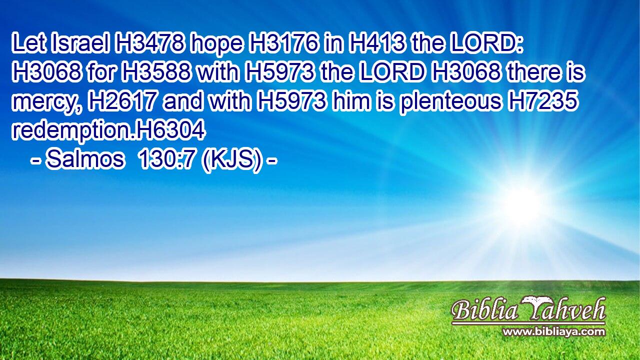 Let Israel H3478 hope H3176 in H413 the LORD: H3068 for H3588 with H5973 the LORD H3068 there is mercy, H2617 and with H5973 him is plenteous H7235 redemption.H6304