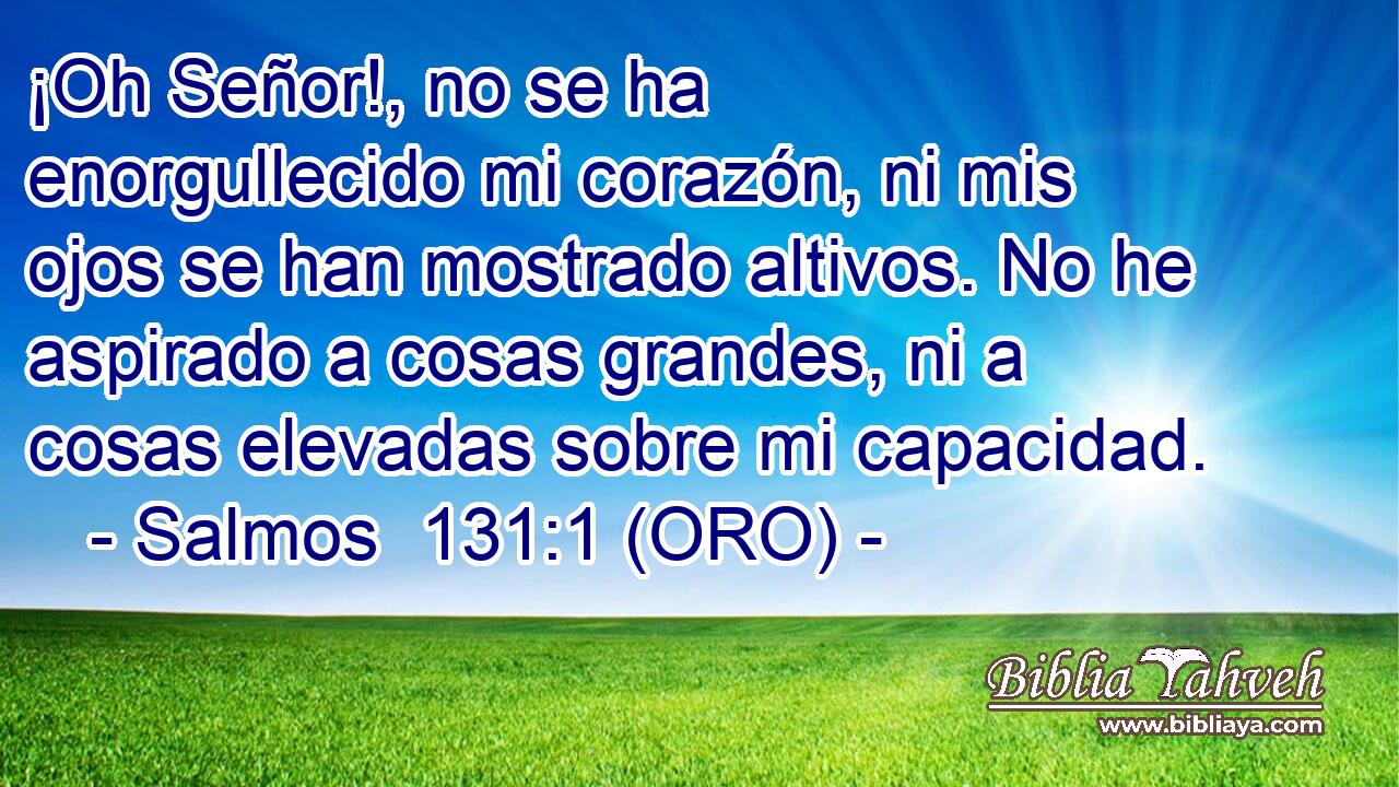  ¡Oh Señor!, no se ha enorgullecido mi corazón, ni mis ojos se han mostrado altivos. No he aspirado a cosas grandes, ni a cosas elevadas sobre mi capacidad. 