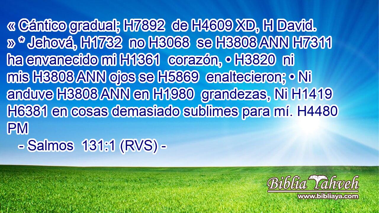 « Cántico gradual; H7892  de H4609 XD, H David. » * Jehová, H1732  no H3068  se H3808 ANN H7311 ha envanecido mi H1361  corazón, • H3820  ni mis H3808 ANN ojos se H5869  enaltecieron; • Ni anduve H3808 ANN en H1980  grandezas, Ni H1419  H6381 en cosas demasiado sublimes para mí. H4480 PM 