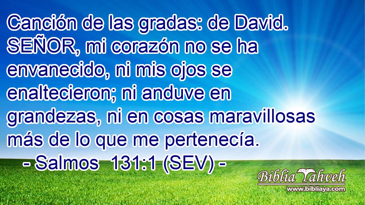 Canción de las gradas: de David. SEÑOR, mi corazón no se ha envanecido, ni mis ojos se enaltecieron; ni anduve en grandezas, ni en cosas maravillosas más de lo que me pertenecía.