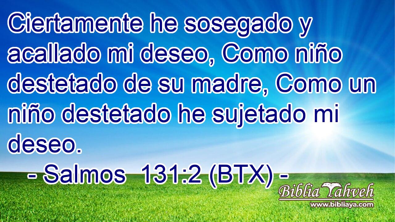 Ciertamente he sosegado y acallado mi deseo, Como niño destetado de su madre, Como un niño destetado he sujetado mi deseo.