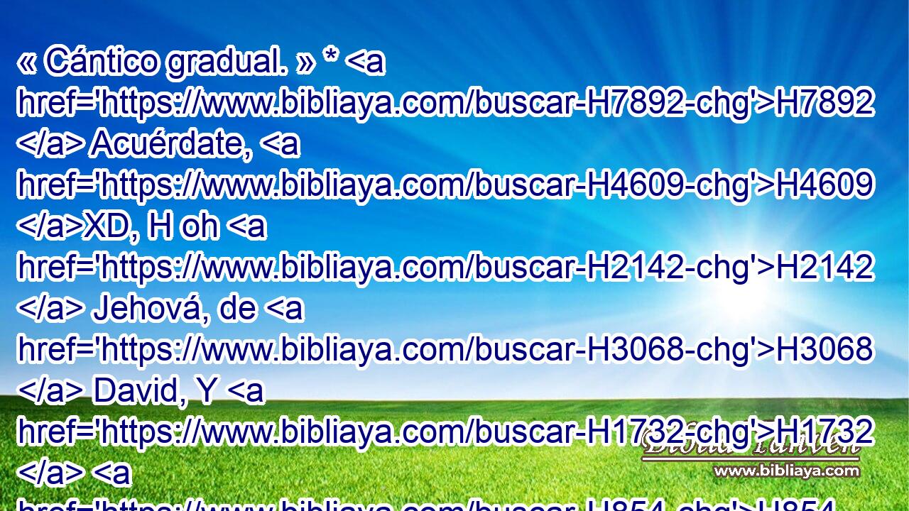 « Cántico gradual. » * H7892  Acuérdate, H4609 XD, H oh H2142  Jehová, de H3068  David, Y H1732  H854 de • toda su H3605  H6031 aflicción; 