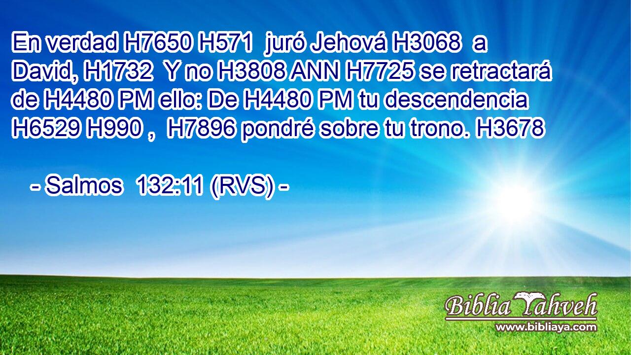 En verdad H7650 H571  juró Jehová H3068  a David, H1732  Y no H3808 ANN H7725 se retractará de H4480 PM ello: De H4480 PM tu descendencia H6529 H990 ,  H7896 pondré sobre tu trono. H3678  