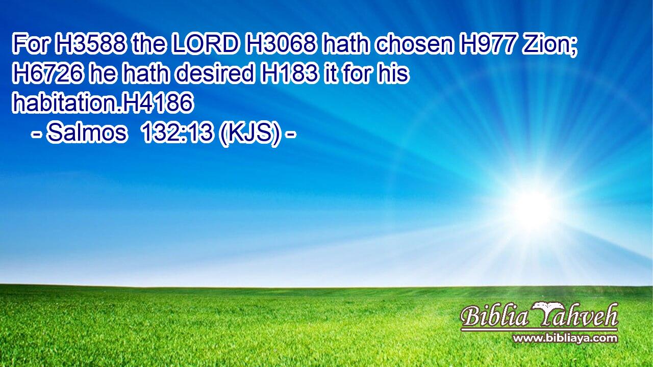 For H3588 the LORD H3068 hath chosen H977 Zion; H6726 he hath desired H183 it for his habitation.H4186
