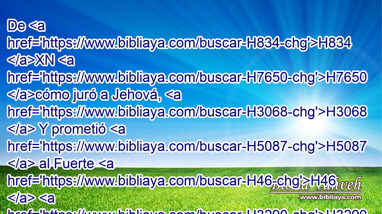 De H834 XN H7650 cómo juró a Jehová, H3068  Y prometió H5087  al Fuerte H46  H3290 de Jacob: 