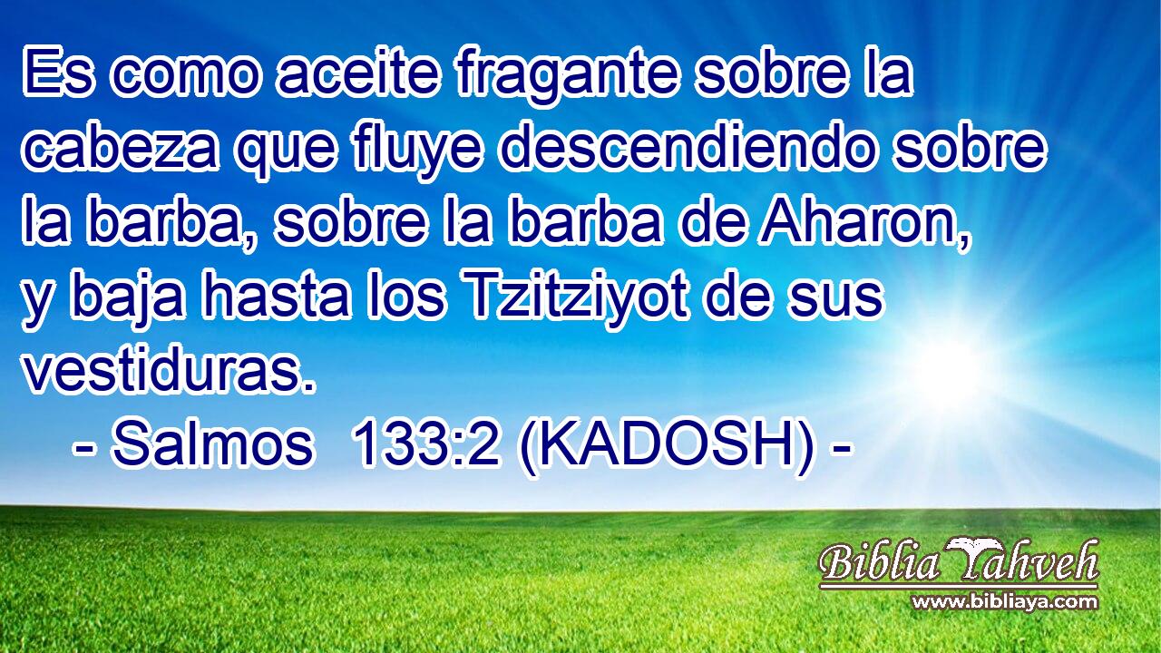  Es como aceite fragante sobre la cabeza que fluye descendiendo sobre la barba, sobre la barba de Aharon, y baja hasta los Tzitziyot de sus vestiduras. 