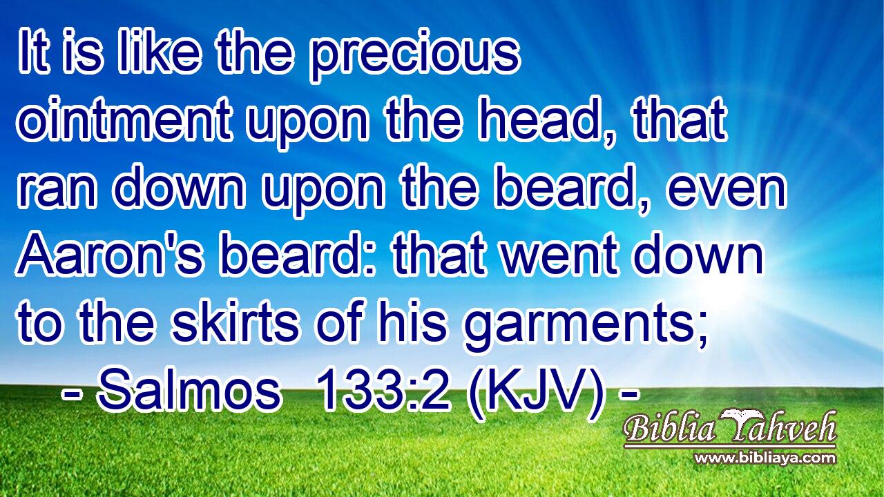 It is like the precious ointment upon the head, that ran down upon the beard, even Aaron's beard: that went down to the skirts of his garments;