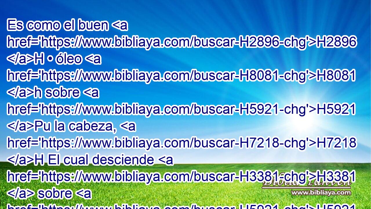 Es como el buen H2896 H • óleo H8081 h sobre H5921 Pu la cabeza, H7218 H El cual desciende H3381  sobre H5921 Pu la barba, H2206 H H175 La barba H2206  de Aarón, Y baja H3381  hasta H5921 Pu el borde H6310  H4060 de sus vestiduras; H4055  