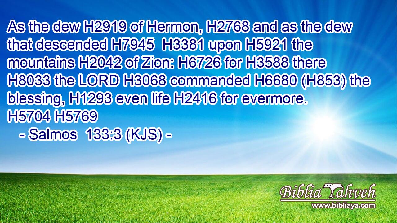 As the dew H2919 of Hermon, H2768 and as the dew that descended H7945  H3381 upon H5921 the mountains H2042 of Zion: H6726 for H3588 there H8033 the LORD H3068 commanded H6680 (H853) the blessing, H1293 even life H2416 for evermore. H5704 H5769