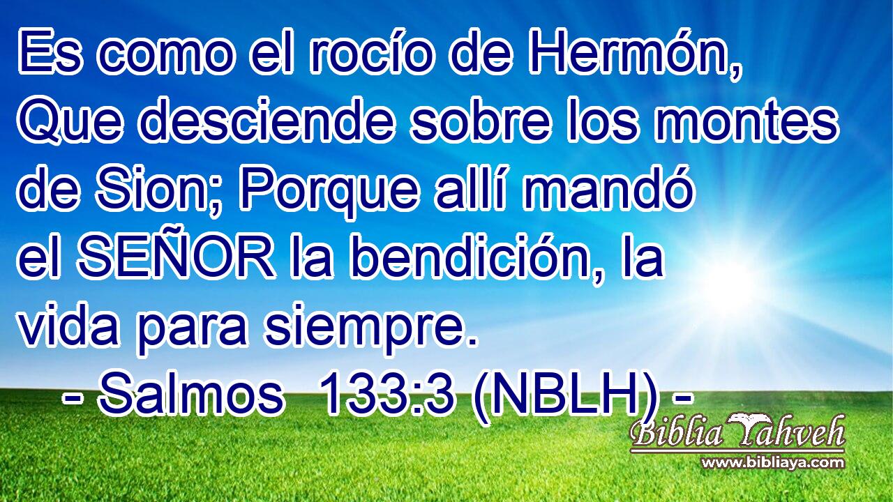  Es como el rocío de Hermón, Que desciende sobre los montes de Sion; Porque allí mandó el SEÑOR la bendición, la vida para siempre. 