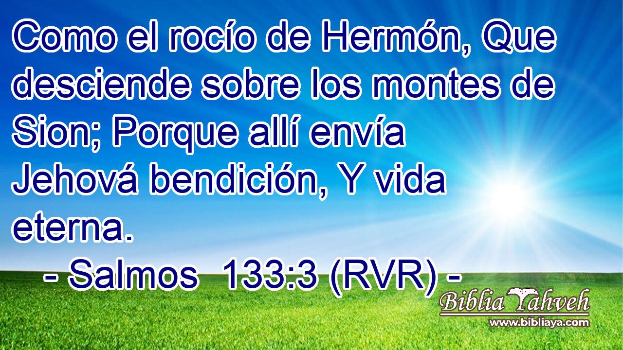 Como el rocío de Hermón, Que desciende sobre los montes de Sion; Porque allí envía Jehová bendición, Y vida eterna.