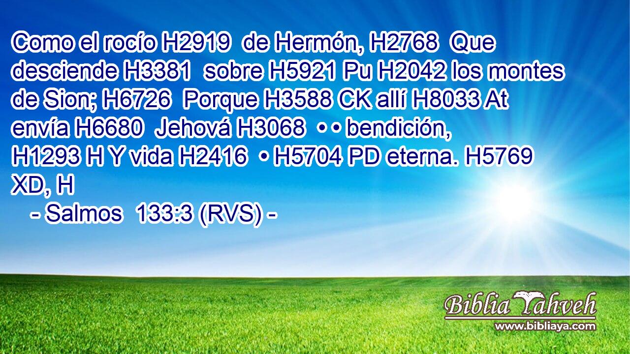 Como el rocío H2919  de Hermón, H2768  Que desciende H3381  sobre H5921 Pu H2042 los montes de Sion; H6726  Porque H3588 CK allí H8033 At envía H6680  Jehová H3068  • • bendición, H1293 H Y vida H2416  • H5704 PD eterna. H5769 XD, H 