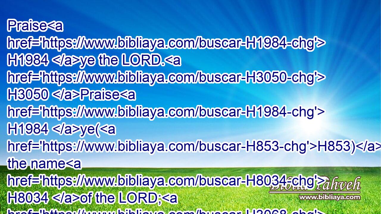 Praise H1984 ye the LORD. H3050 Praise H1984 ye(H853) the name H8034 of the LORD; H3068 praise H1984 him, O ye servants H5650 of the LORD.H3068