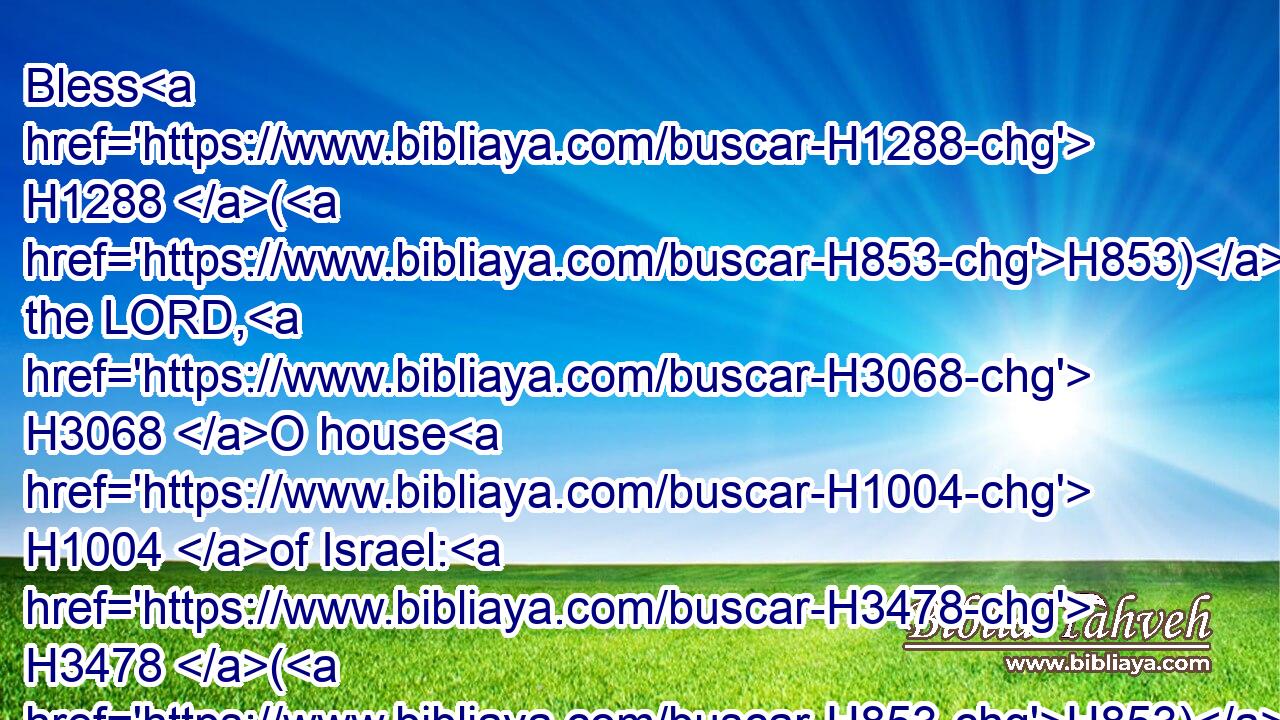 Bless H1288 (H853) the LORD, H3068 O house H1004 of Israel: H3478 (H853) bless H1288 the LORD, H3068 O house H1004 of Aaron:H175