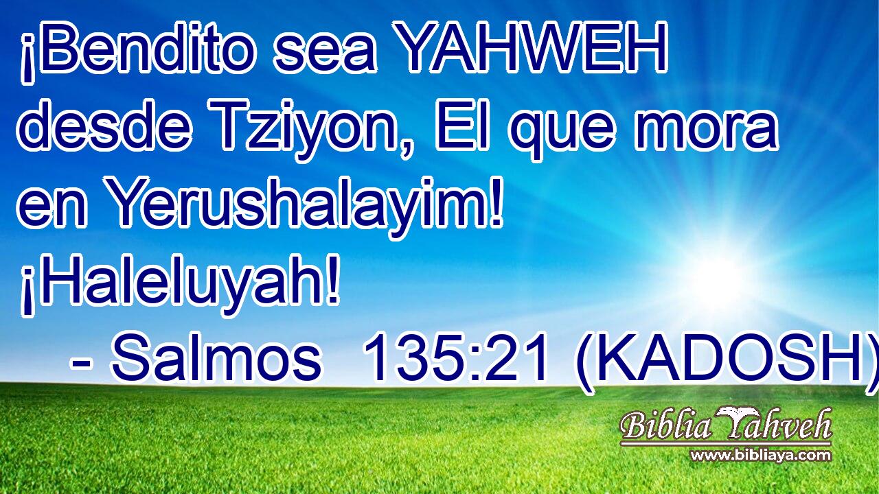  ¡Bendito sea YAHWEH desde Tziyon, El que mora en Yerushalayim! ¡Haleluyah! 