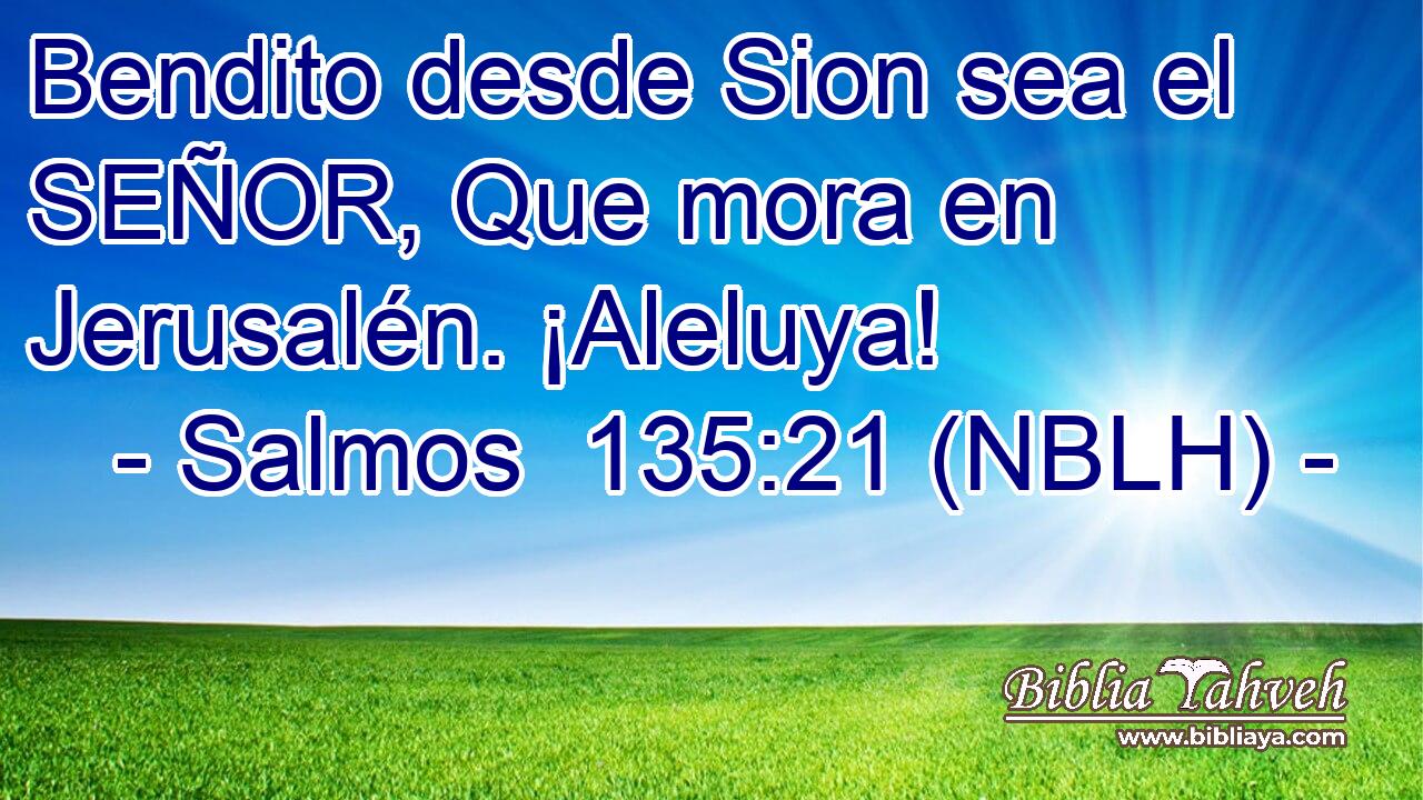  Bendito desde Sion sea el SEÑOR, Que mora en Jerusalén. ¡Aleluya! 