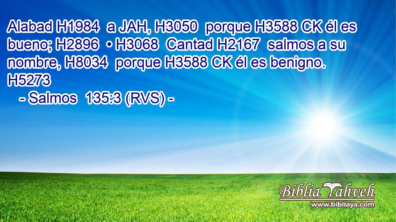 Alabad H1984  a JAH, H3050  porque H3588 CK él es bueno; H2896  • H3068  Cantad H2167  salmos a su nombre, H8034  porque H3588 CK él es benigno. H5273  
