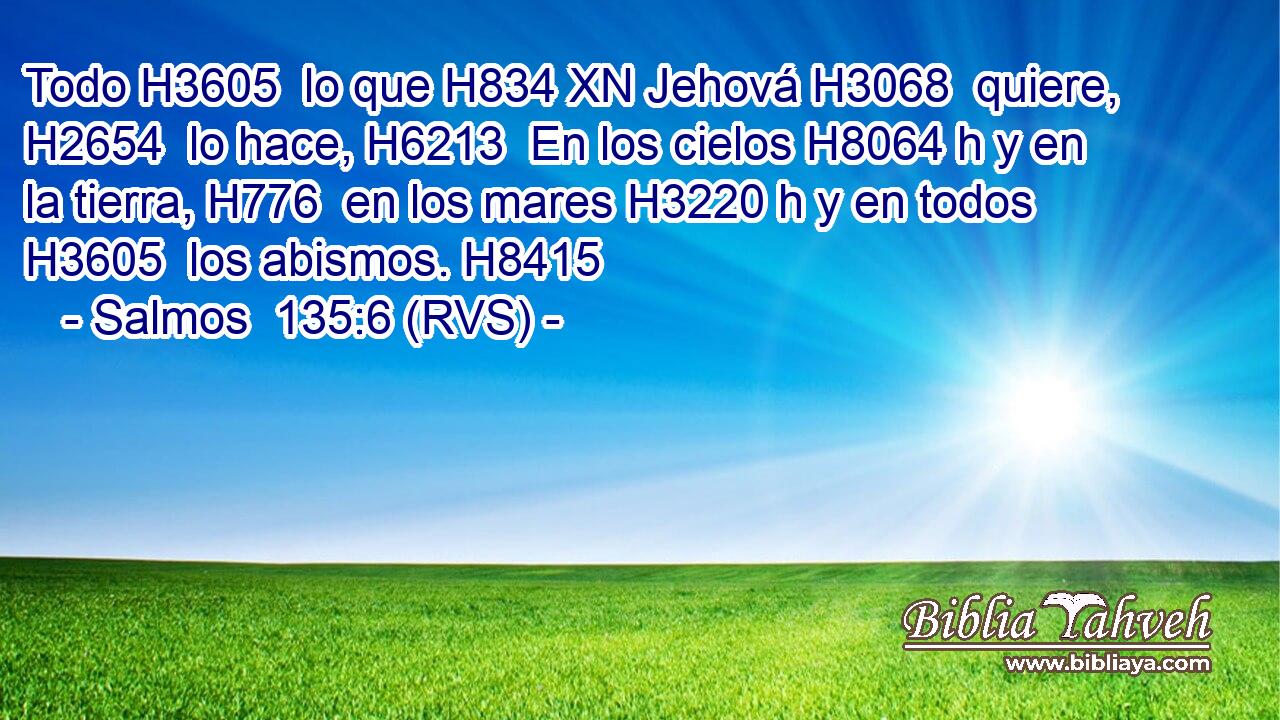 Todo H3605  lo que H834 XN Jehová H3068  quiere, H2654  lo hace, H6213  En los cielos H8064 h y en la tierra, H776  en los mares H3220 h y en todos H3605  los abismos. H8415  