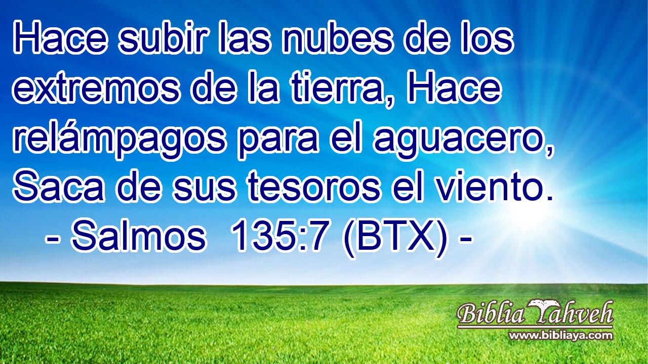 Hace subir las nubes de los extremos de la tierra, Hace relámpagos para el aguacero, Saca de sus tesoros el viento.