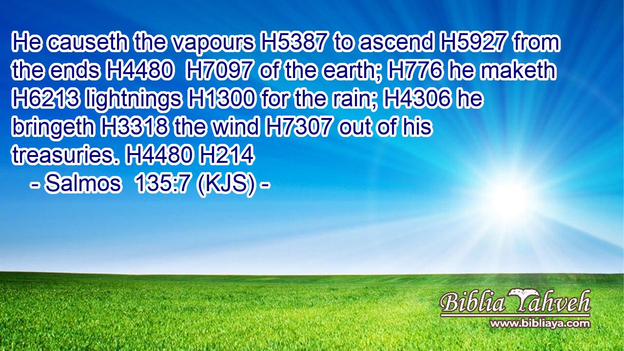 He causeth the vapours H5387 to ascend H5927 from the ends H4480  H7097 of the earth; H776 he maketh H6213 lightnings H1300 for the rain; H4306 he bringeth H3318 the wind H7307 out of his treasuries. H4480 H214