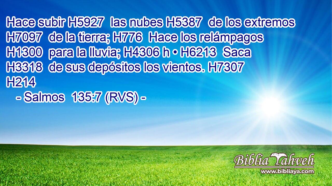 Hace subir H5927  las nubes H5387  de los extremos H7097  de la tierra; H776  Hace los relámpagos H1300  para la lluvia; H4306 h • H6213  Saca H3318  de sus depósitos los vientos. H7307  H214 