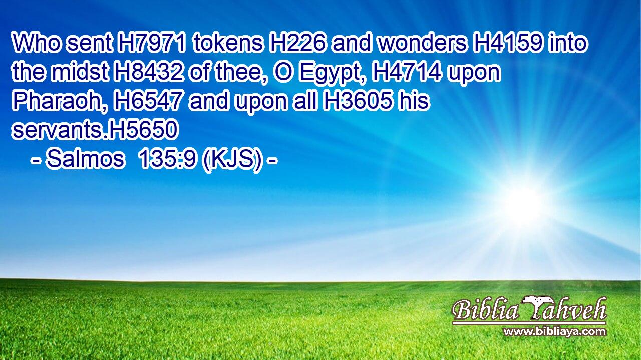 Who sent H7971 tokens H226 and wonders H4159 into the midst H8432 of thee, O Egypt, H4714 upon Pharaoh, H6547 and upon all H3605 his servants.H5650