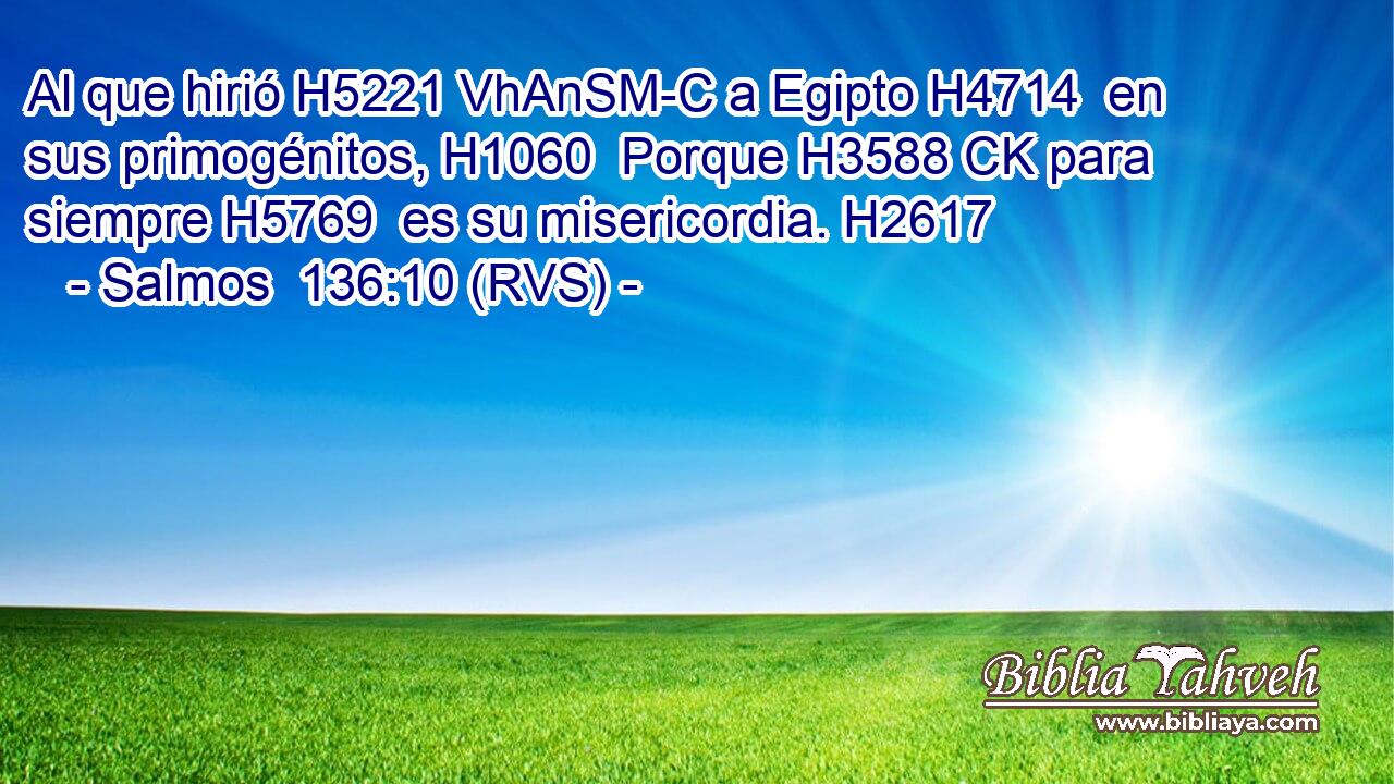 Al que hirió H5221 VhAnSM-C a Egipto H4714  en sus primogénitos, H1060  Porque H3588 CK para siempre H5769  es su misericordia. H2617  