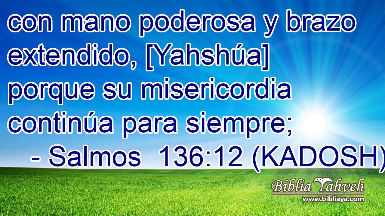  con mano poderosa y brazo extendido, [Yahshúa] porque su misericordia continúa para siempre; 