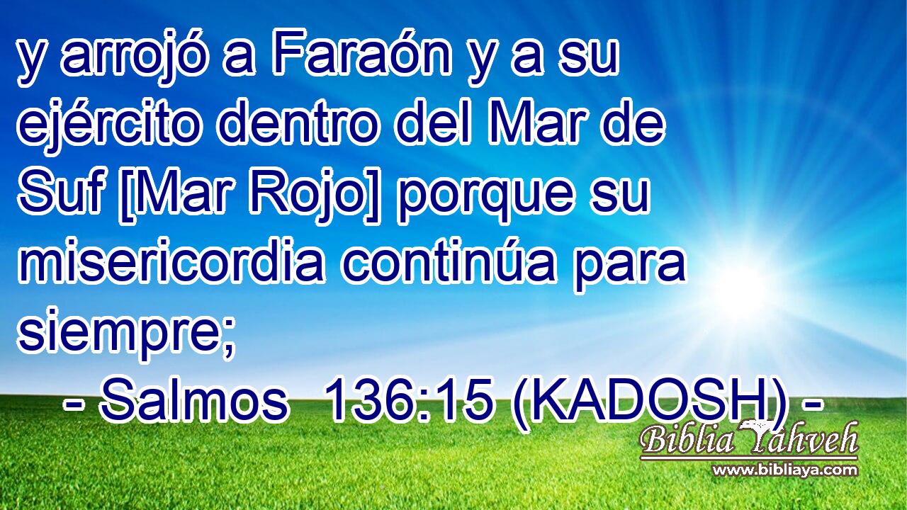  y arrojó a Faraón y a su ejército dentro del Mar de Suf [Mar Rojo] porque su misericordia continúa para siempre; 