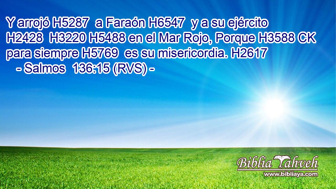 Y arrojó H5287  a Faraón H6547  y a su ejército H2428  H3220 H5488 en el Mar Rojo, Porque H3588 CK para siempre H5769  es su misericordia. H2617  