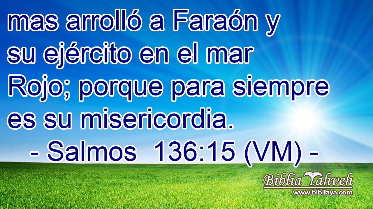  mas arrolló a Faraón y su ejército en el mar Rojo; porque para siempre es su misericordia. 