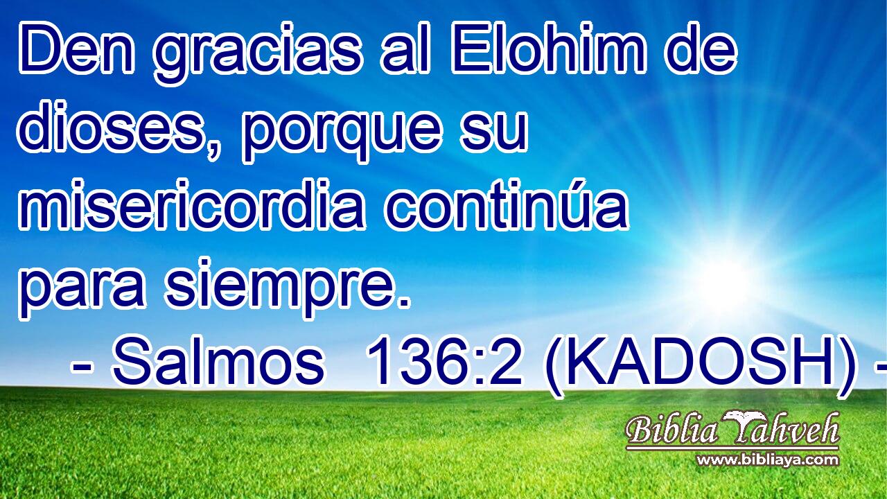  Den gracias al Elohim de dioses, porque su misericordia continúa para siempre. 