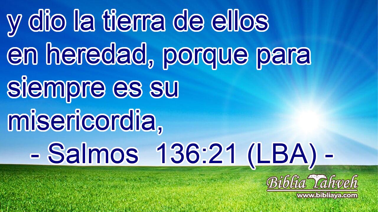 y dio la tierra de ellos en heredad, porque para siempre es su misericordia,